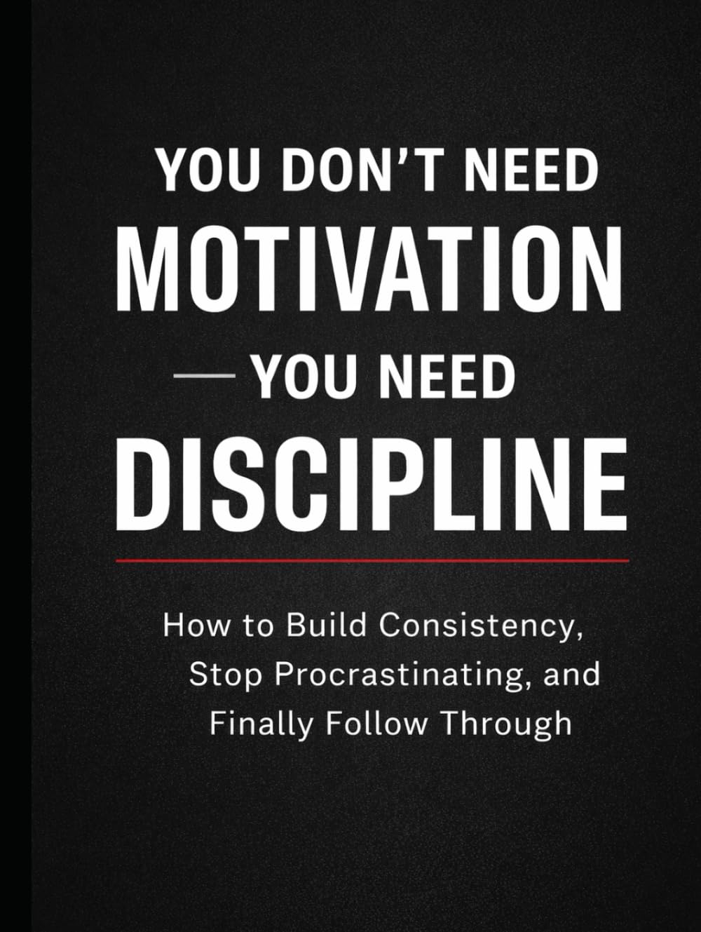 You Don’t Need Motivation — You Need Discipline: How to Build Consistency, Stop Procrastinating, and Finally Follow Through