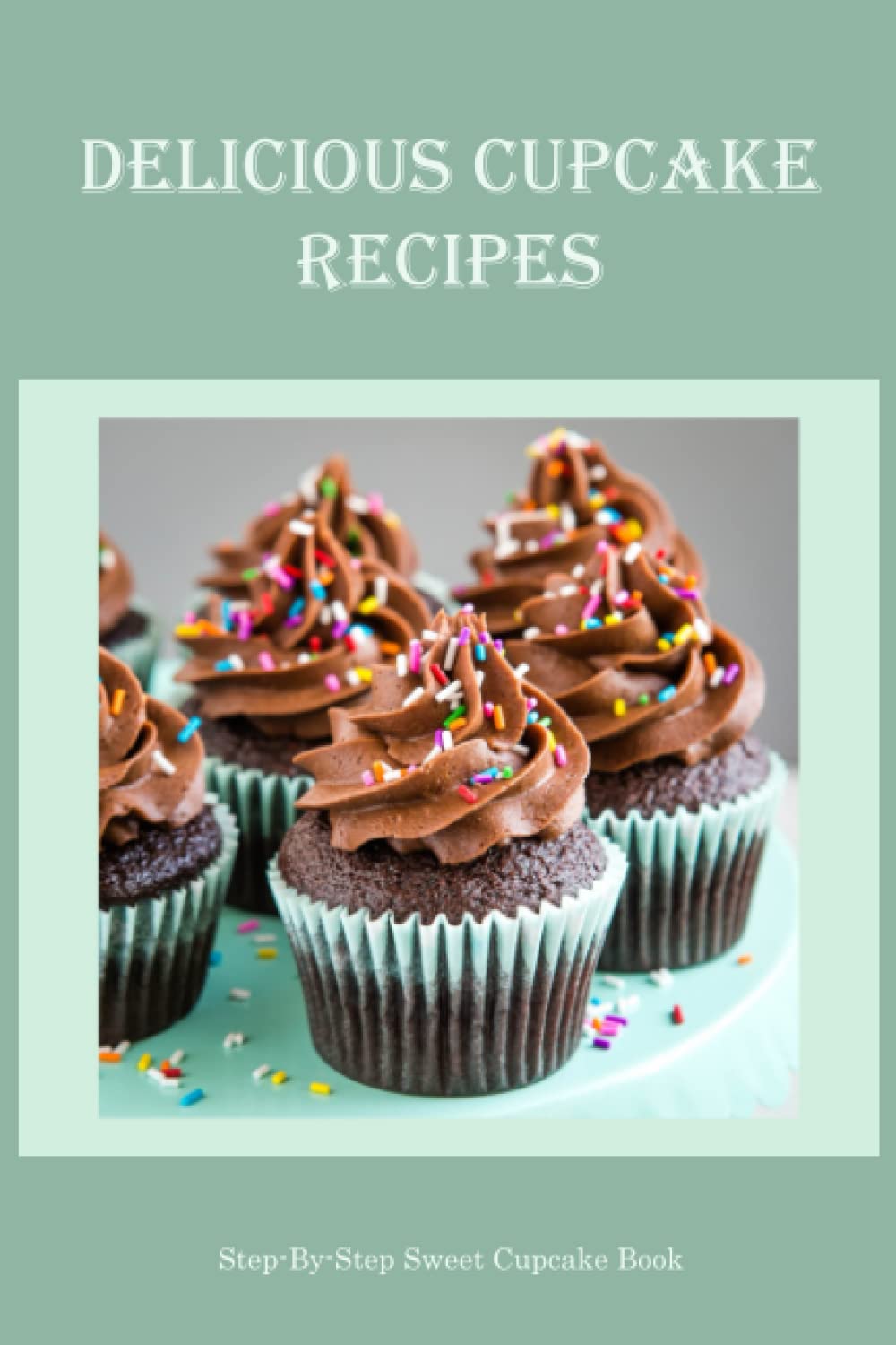 Delicious Cupcake Recipes: Step-By-Step Sweet Cupcake Book: Delicious Cupcake Recipes For Beginners