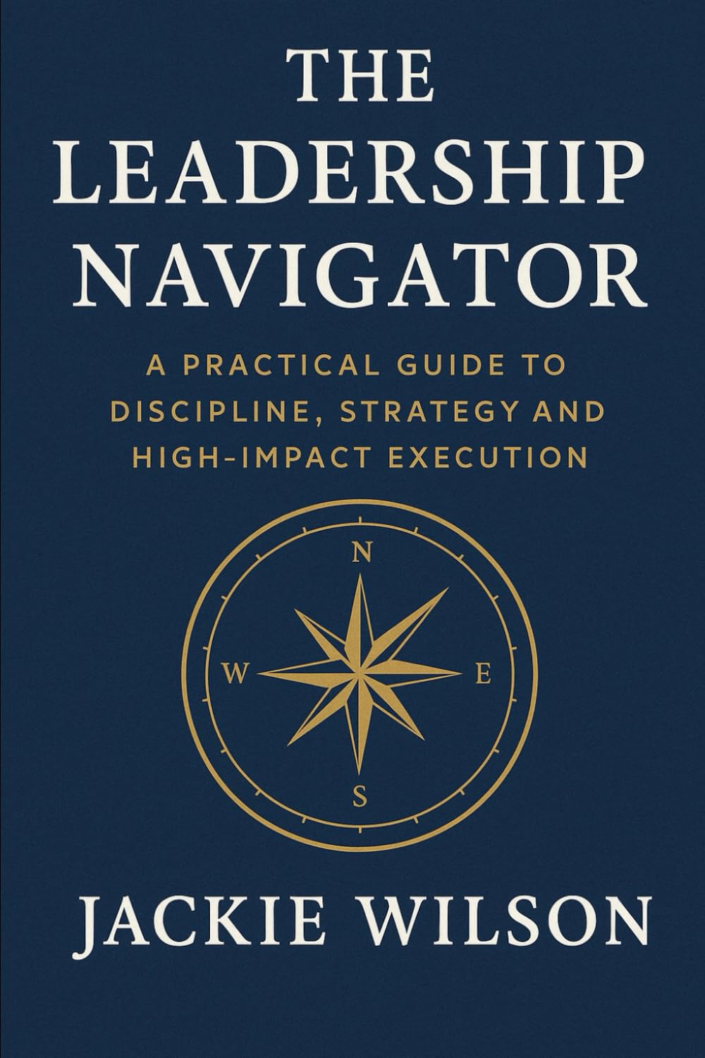 The Leadership Navigator: A Practical Guide to Discipline, Strategy, and High-Impact Execution
