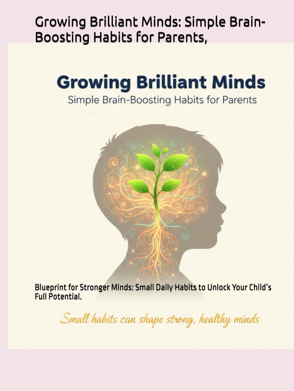 Growing Brilliant Minds: Simple Brain-Boosting Habits for Parents,: Blueprint for Stronger Minds: Small Daily Habits to Unlock Your Child’s Full Potential.