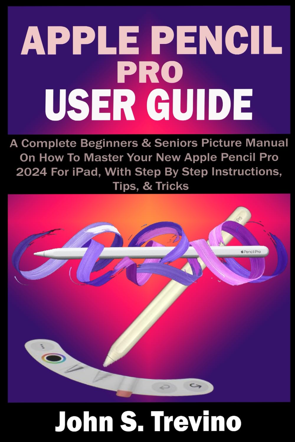 APPLE PENCIL PRO USER GUIDE: A Complete Beginners & Seniors Picture Manual On How To Master Your New Apple Pencil Pro 2024 For iPad, With Step By Step Instructions, Tips, & Tricks