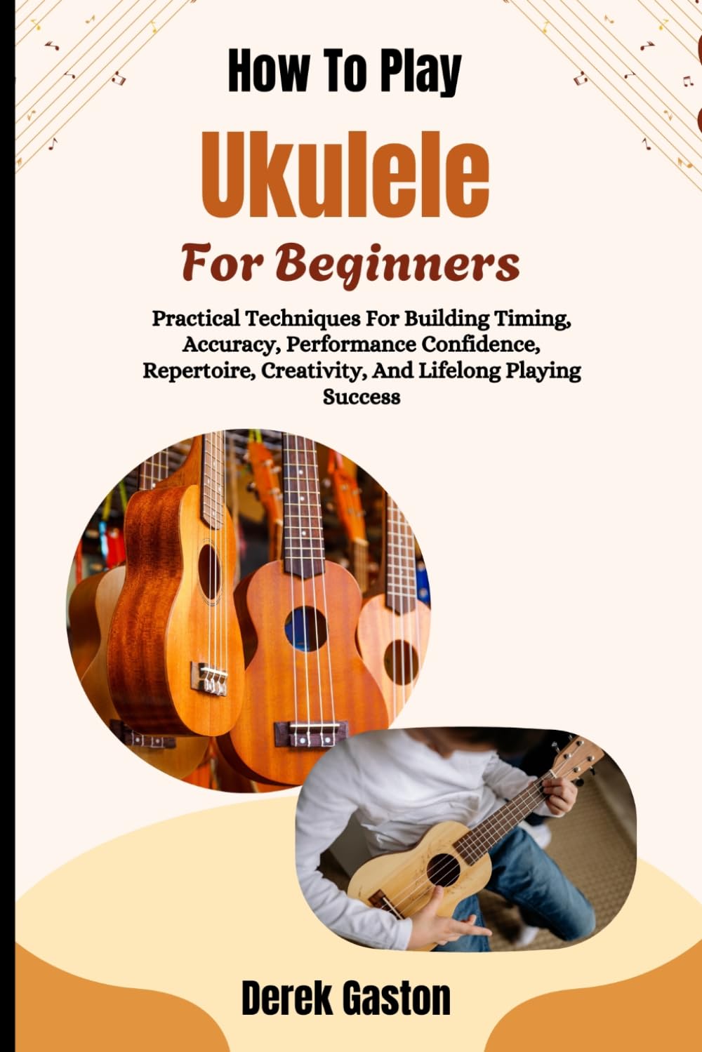 How To Play Ukulele For Beginners: Practical Techniques For Building Timing, Accuracy, Performance Confidence, Repertoire, Creativity, And Lifelong Playing Success