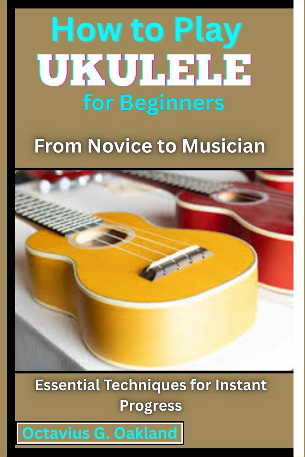 How to Play Ukulele for Beginners: From Novice to Musician: Essential Techniques for Instant Progress