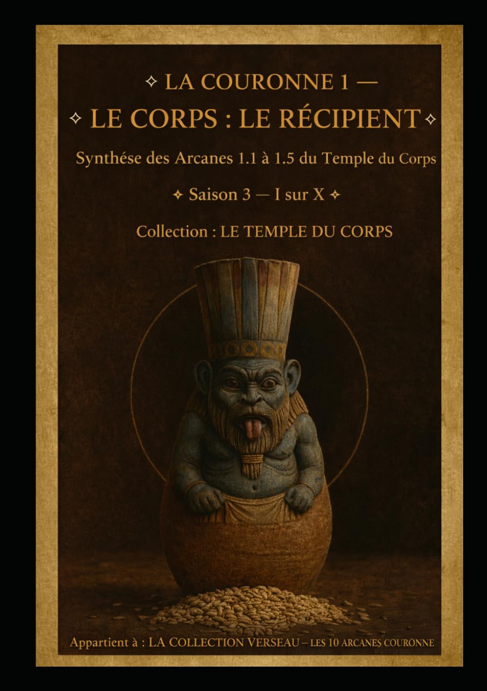 LA COURONNE I — LE CORPS : LE RÉCIPIENT: Le Corps comme Temple et Contenant des Trois Vases Sacrés Synthèse des cinq Arcanes du Temple du Corps Saison ... I sur X (Série 1 — LES ARCANES DE L’ŒUVRE)