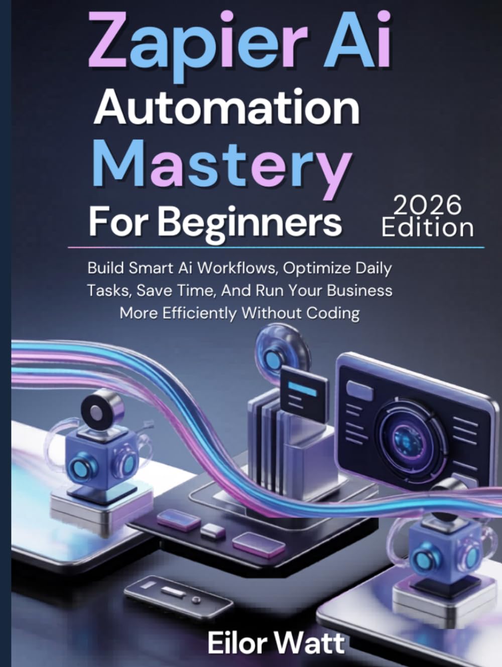 Zapier Ai Automation Mastery For Beginners: 2026 Edition: Build Smart Ai Workflows, Optimize Daily Tasks, Save Time, And Run Your Business More Efficiently Without Coding