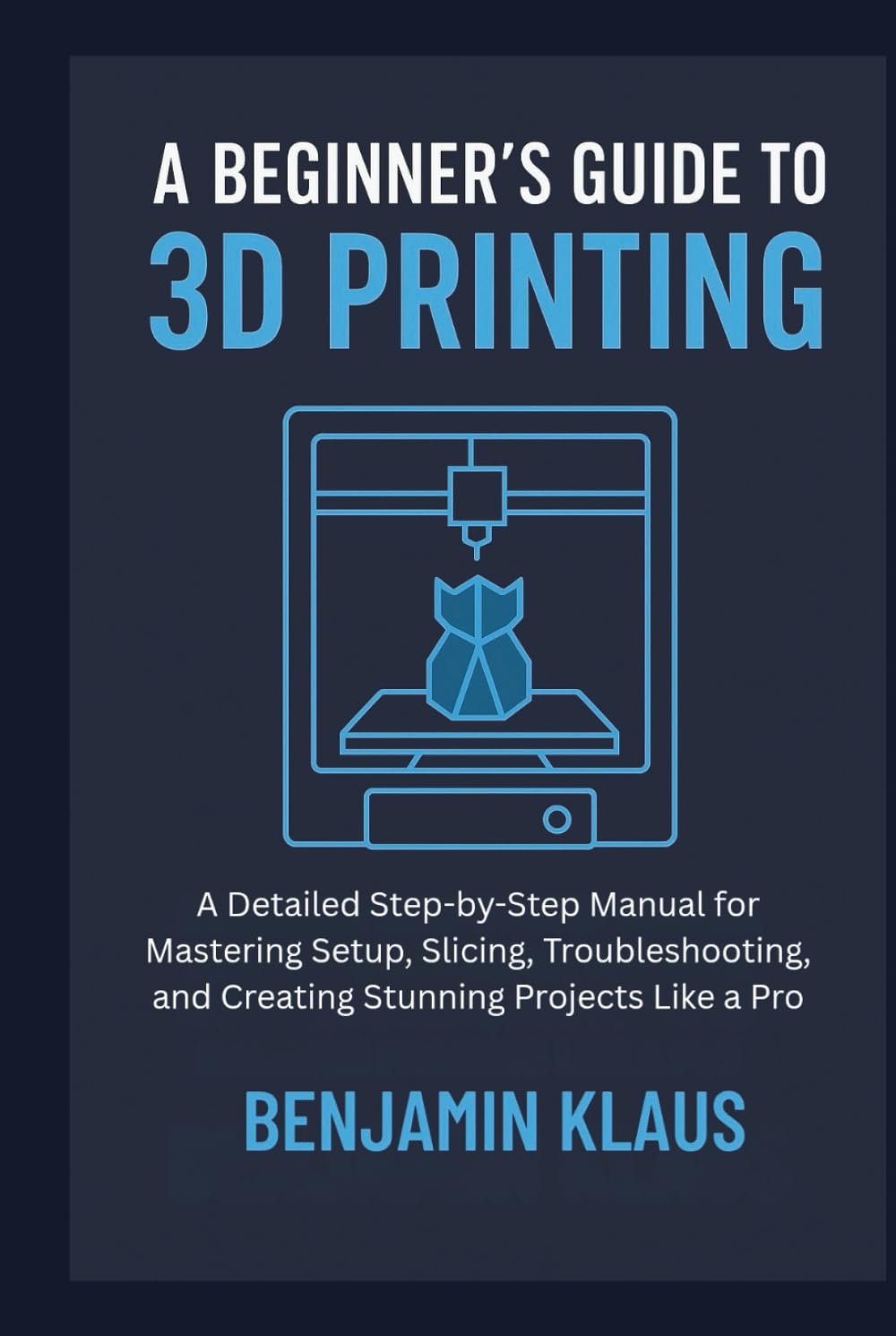 A Beginner’s Guide to 3D Printing: A Detailed Step-by-Step Manual for Mastering Setup, Slicing, Troubleshooting, and Creating Stunning Projects Like a Pro