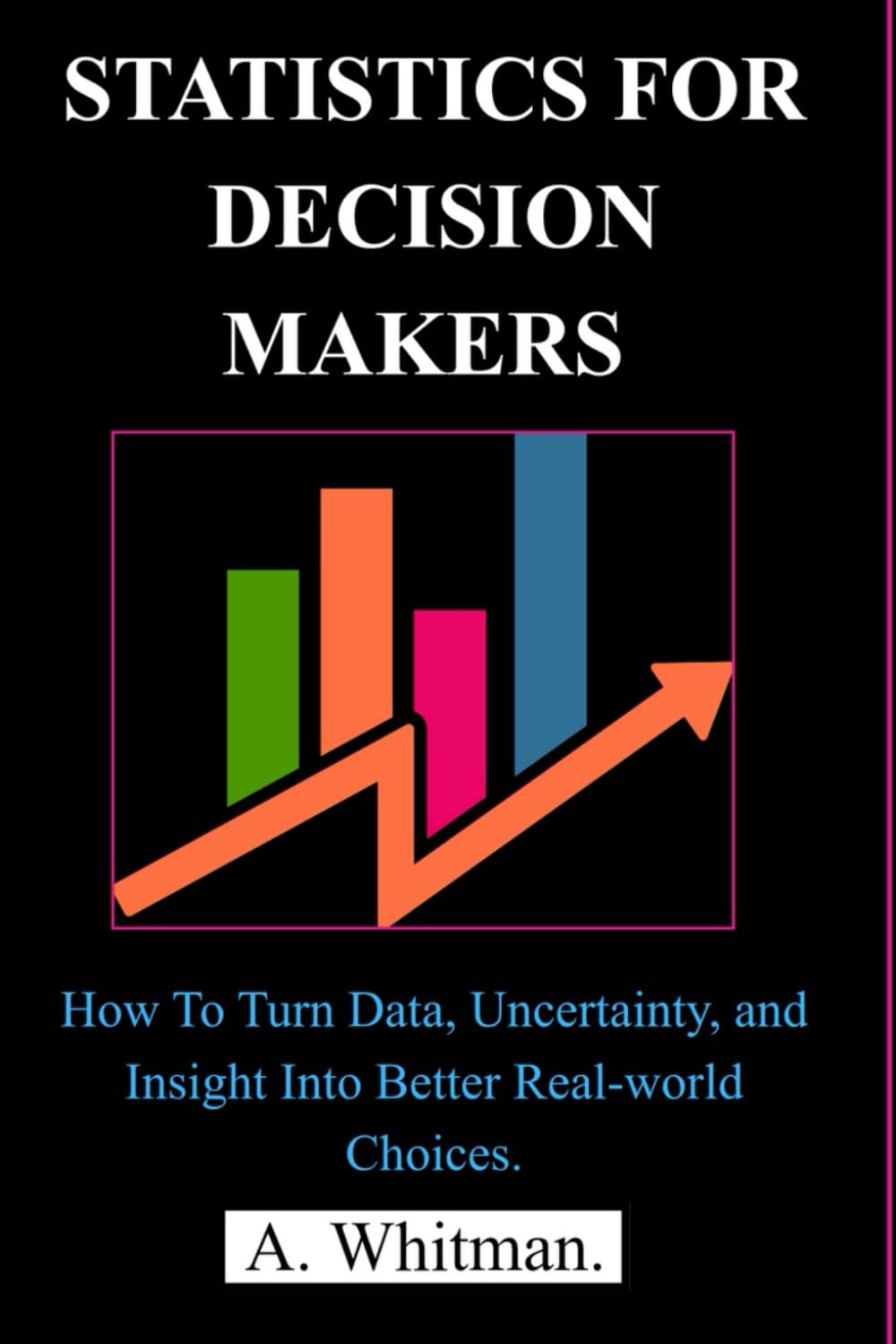 STATISTICS FOR DECISION MAKERS: How to Turn Data, Uncertainty, and Insight into Better Real-World Choices.