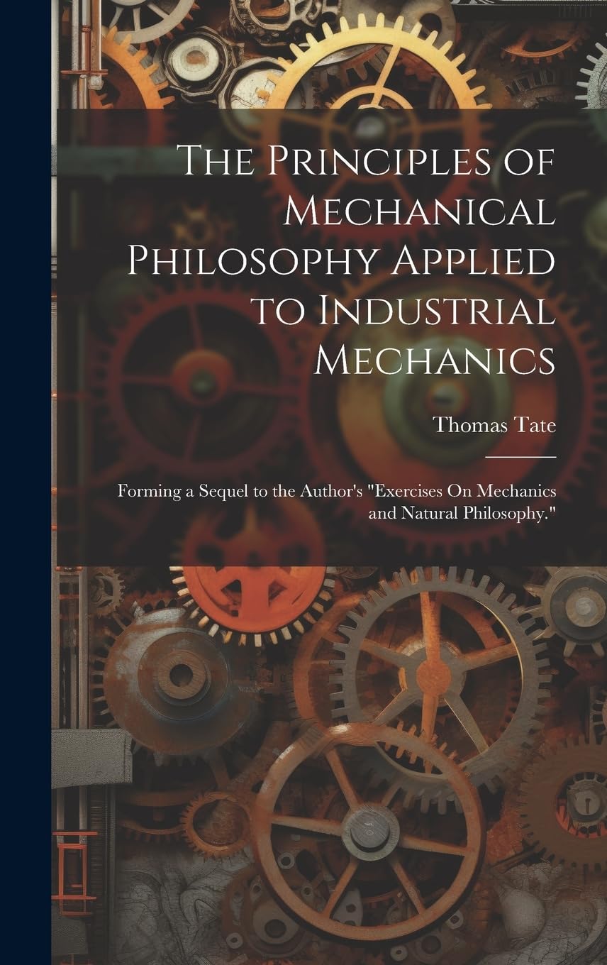 The Principles of Mechanical Philosophy Applied to Industrial Mechanics: Forming a Sequel to the Author's "Exercises On Mechanics and Natural Philosophy."