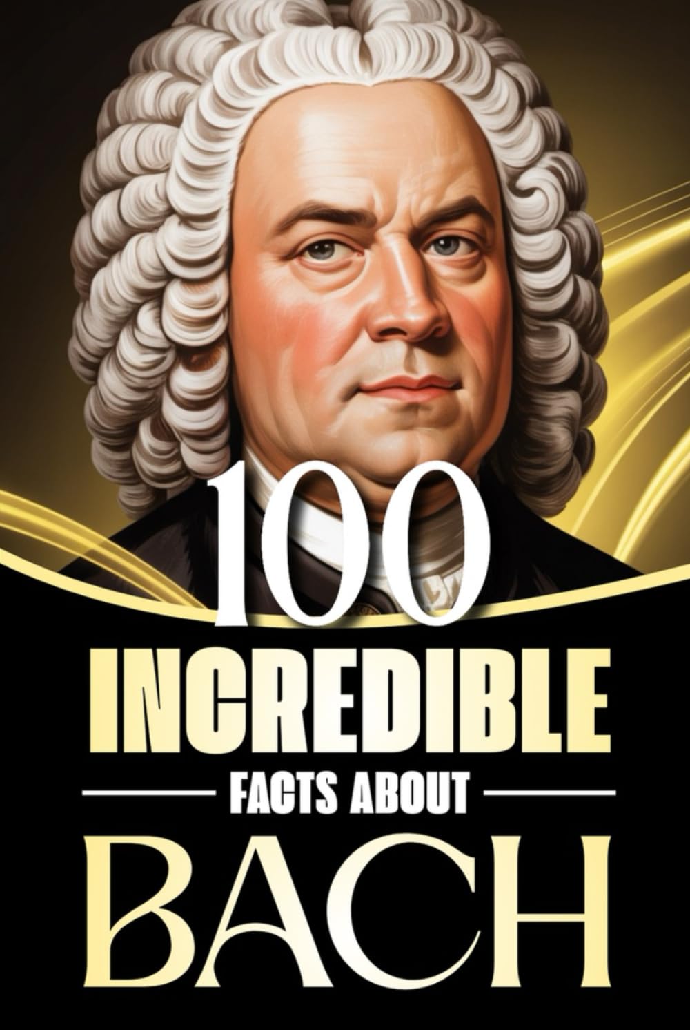 100 Incredible Facts About Bach: Stories, Anecdotes, and Curious Insights Into the Life and Legacy of the Baroque Master (100 Amazing Facts: Masterminds of Classical Music)