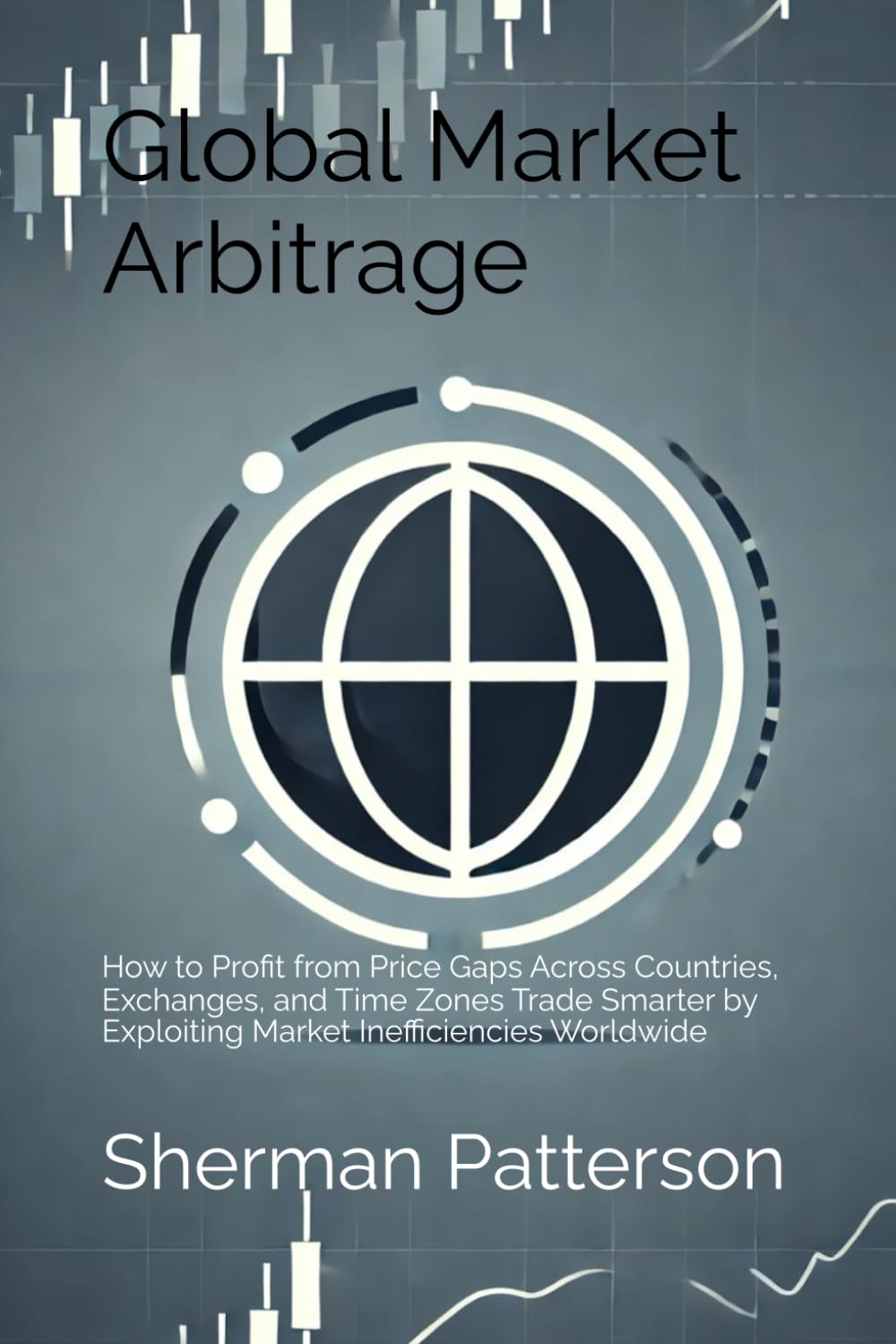 Global Market Arbitrage: How to Profit from Price Gaps Across Countries, Exchanges, and Time Zones Trade Smarter by Exploiting Market Inefficiencies Worldwide