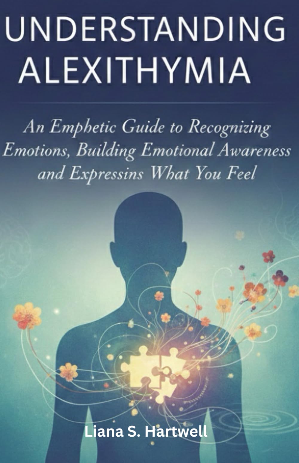 UNDERSTANDING ALEXITHYMIA: An Empathetic Guide to Recognizing Emotions, Building Emotional Awareness, and Expressing What You Feel