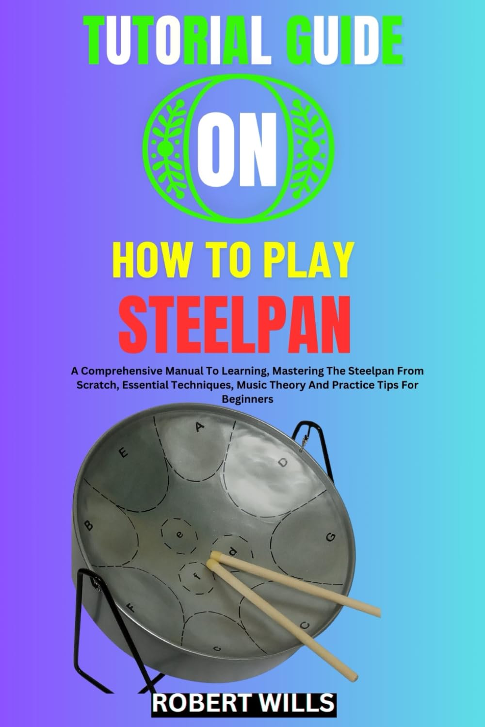 TUTORIAL GUIDE ON HOW TO PLAY STEELPAN: A Comprehensive Manual To Learning, Mastering The Steelpan From Scratch, Essential Techniques, Music Theory And Practice Tips For Beginners