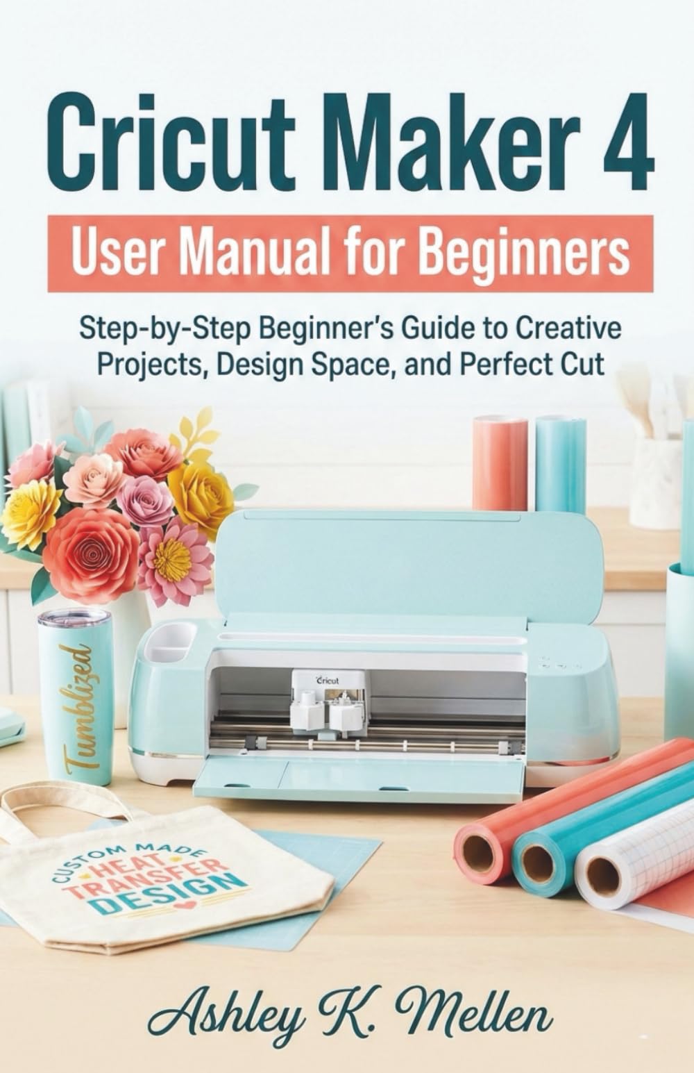 Cricut Maker 4 User Manual for Beginners: Step-by-Step Beginner’s Guide to Creative Projects, Design Space, and Perfect Cut