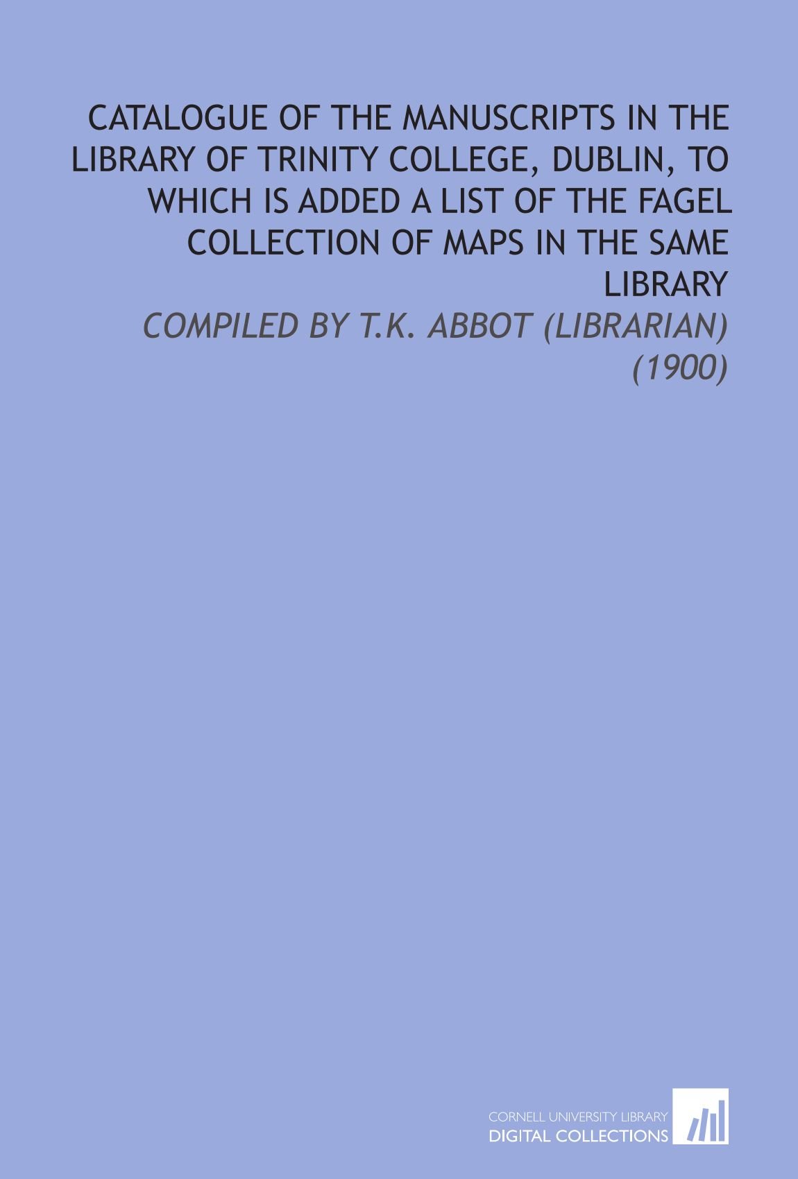 Catalogue of the Manuscripts in the Library of Trinity College, Dublin, to Which Is Added a List of the Fagel Collection of Maps in the Same Library: Compiled By T.K. Abbot (Librarian) (1900)