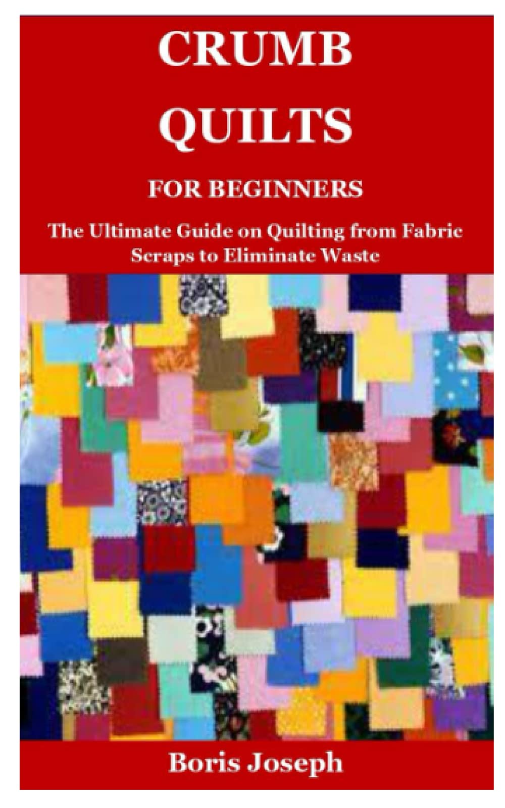 Crumb Quilts For Beginners: The Ultimate Guide on Quilting from Fabric Scraps to Eliminate Waste
