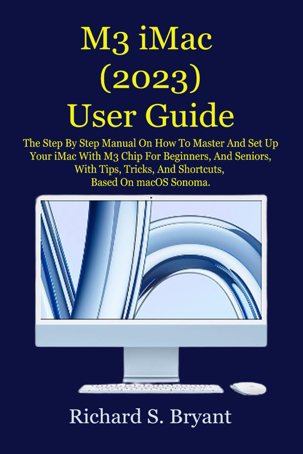 M3 iMac (2023) User Guide: The Step By Step Manual On How To Master And Set Up Your iMac With M3 Chip For Beginners, And Seniors, With Tips, Tricks, And Shortcuts, Based On macOS Sonoma.