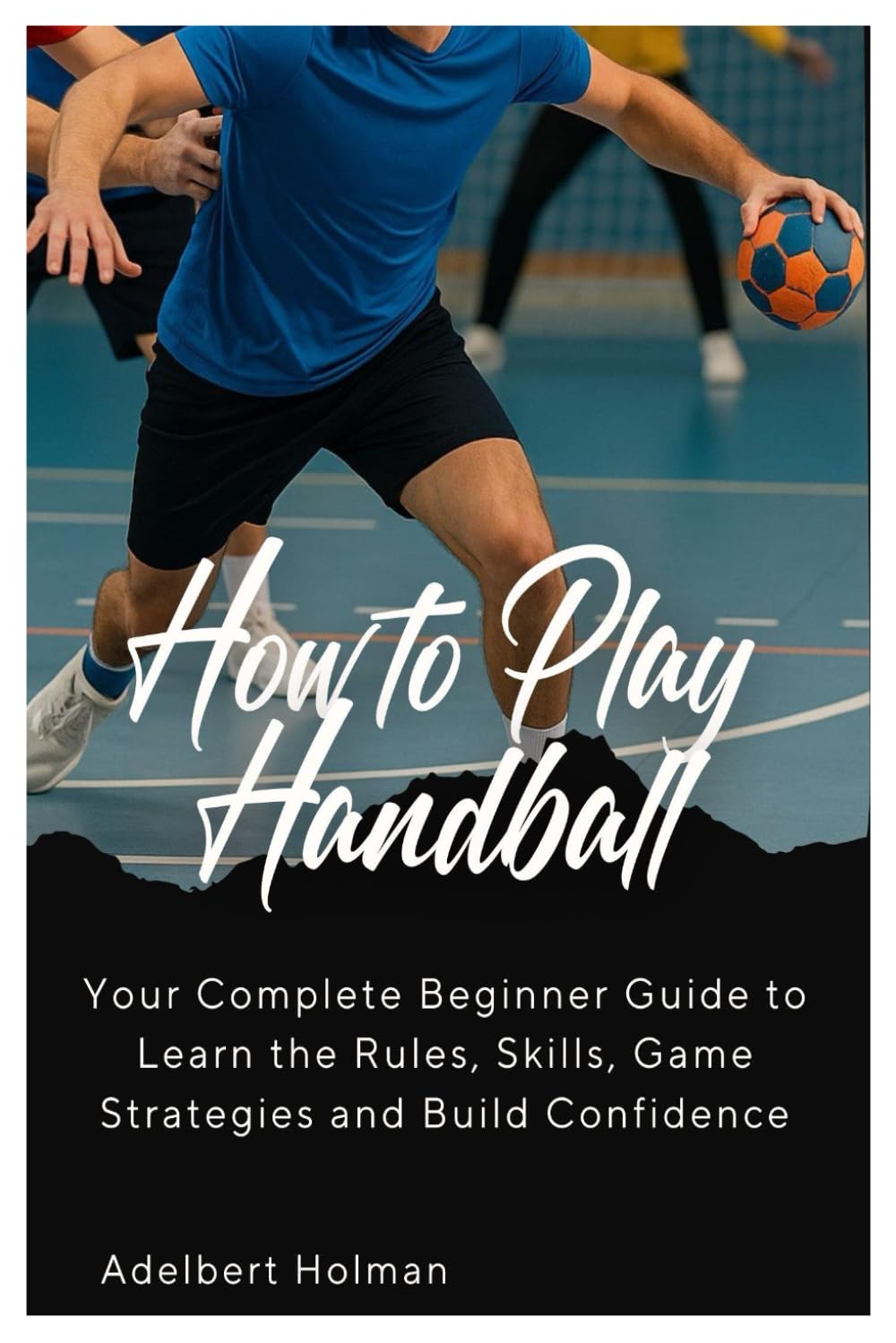 How to Play Handball: Your Complete Beginners Guide to Learn the Rules, Skills, Game Strategies and Build Confidence