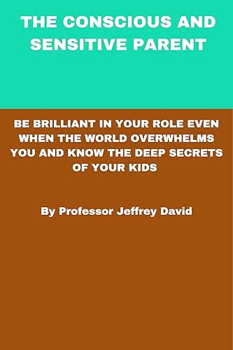 THE CONSCIOUS AND SENSITIVE PARENT: BE BRILLIANT IN YOUR ROLE EVEN WHEN THE WORLD OVERWHELMS YOU AND KNOW THE DEEP SECRETS OF YOUR KIDS By Professor Jeffrey David