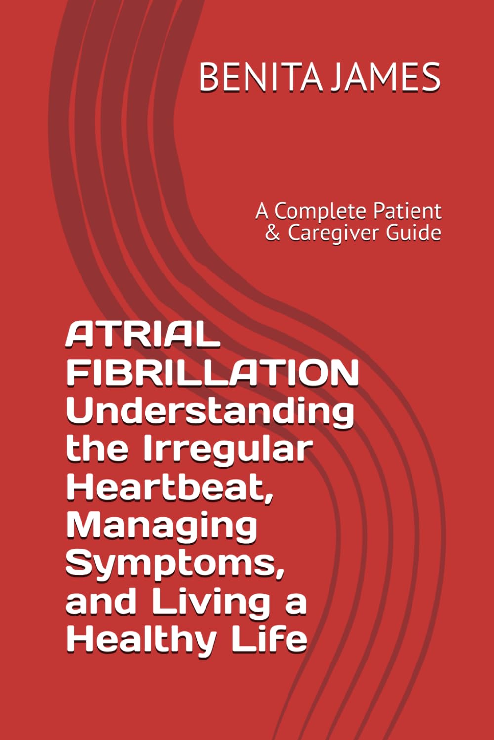 ATRIAL FIBRILLATION Understanding the Irregular Heartbeat, Managing Symptoms, and Living a Healthy Life: A Complete Patient & Caregiver Guide