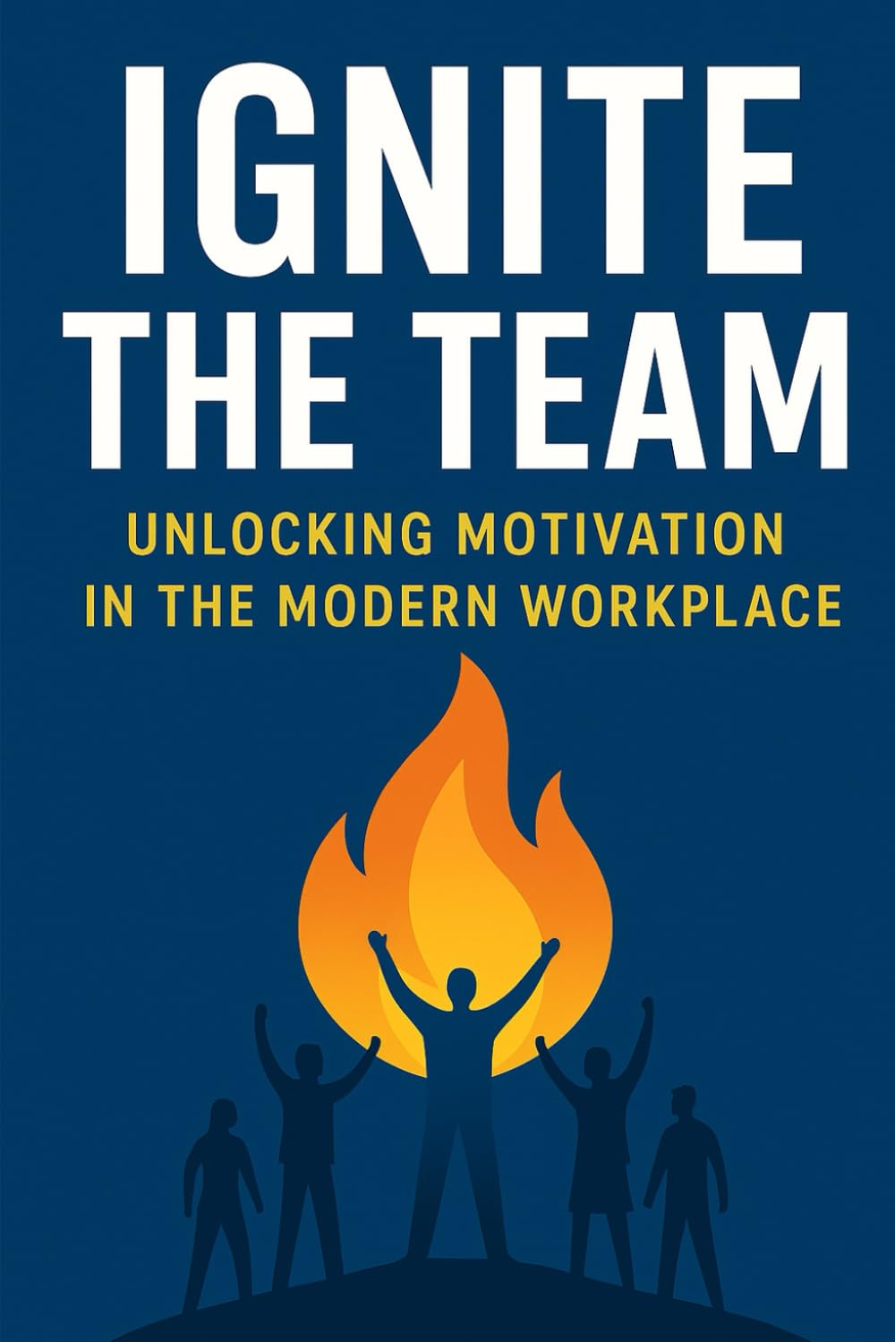 Ignite the Team: Unlocking Motivation in the Modern Workplace: How to Motivate, Retain, and Unleash the Potential of Your Team