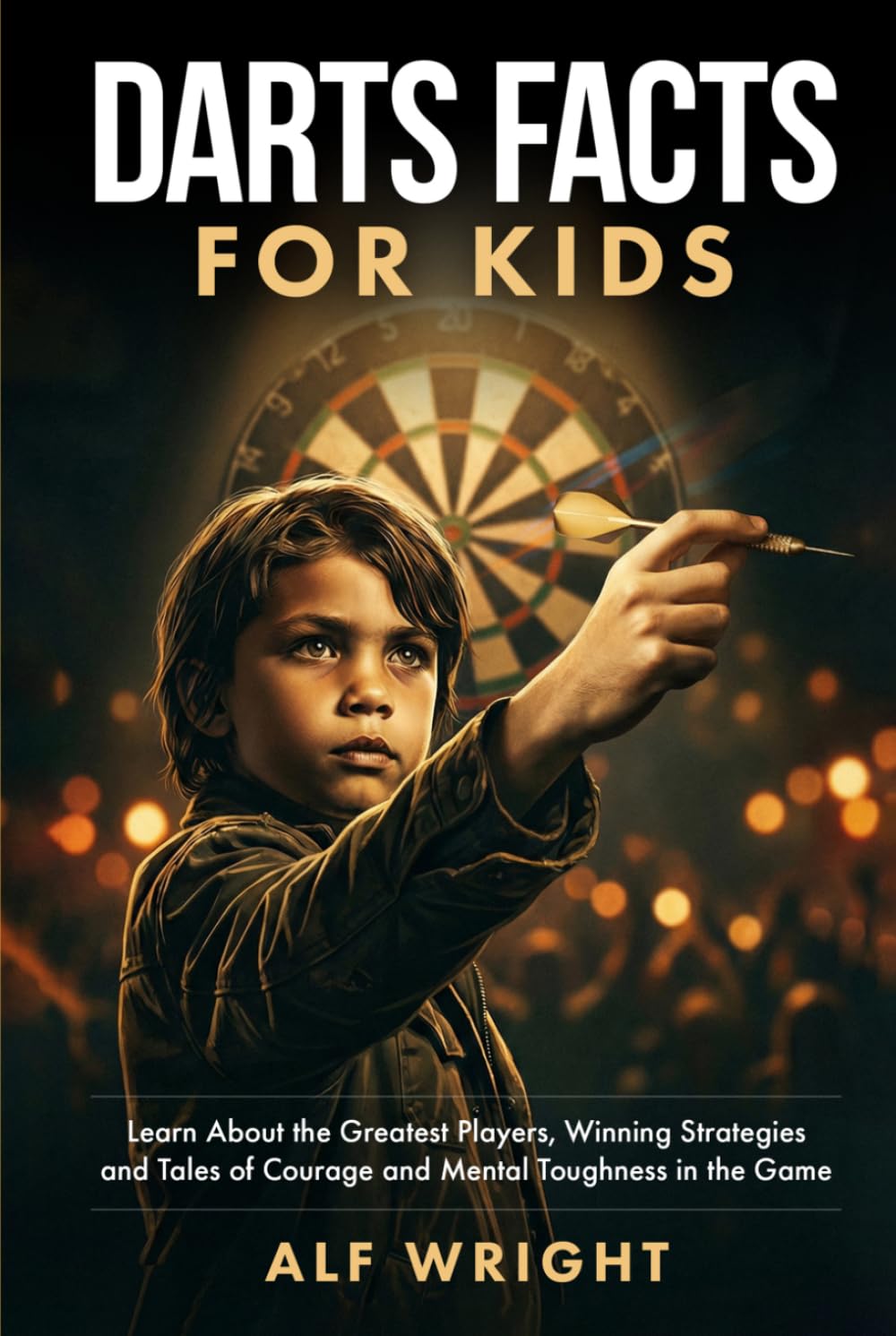 Dart Facts for Kids: Learn About the Greatest Players, Winning Strategies and Tales of Courage and Mental Toughness in the Game (Facts for Kids by Alf Wright)