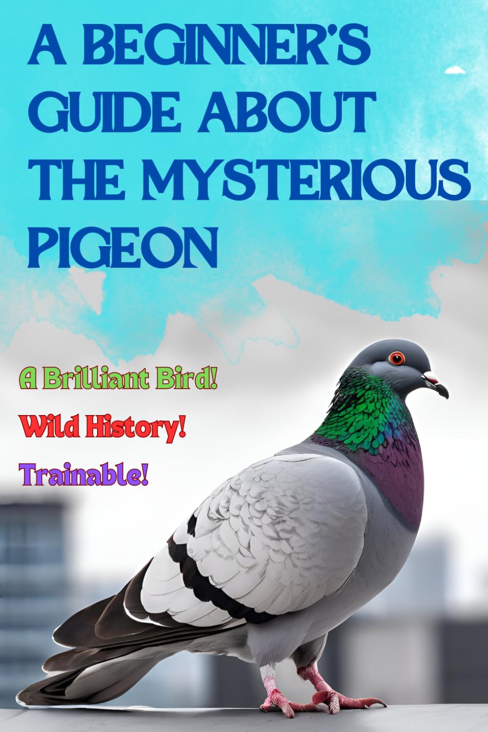 A Beginner’s Guide about the Mysterious Pigeon: A Bird Book For All Ages, Common Myths and Wild History