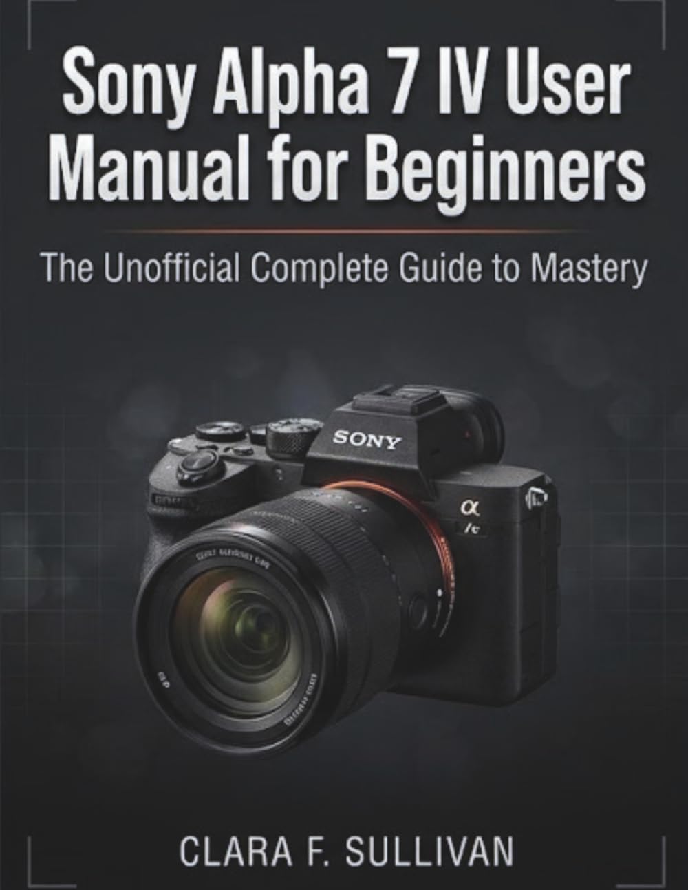 Sony Alpha 7 IV User Manual for Beginners: The Unofficial Complete Guide to Mastery