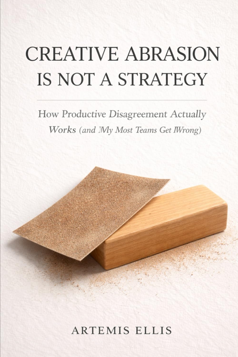 Creative Abrasion Is Not a Strategy: How Productive Disagreement Actually Works (and Why Most Teams Get It Wrong): 10 (The Workplace Clarity Series)
