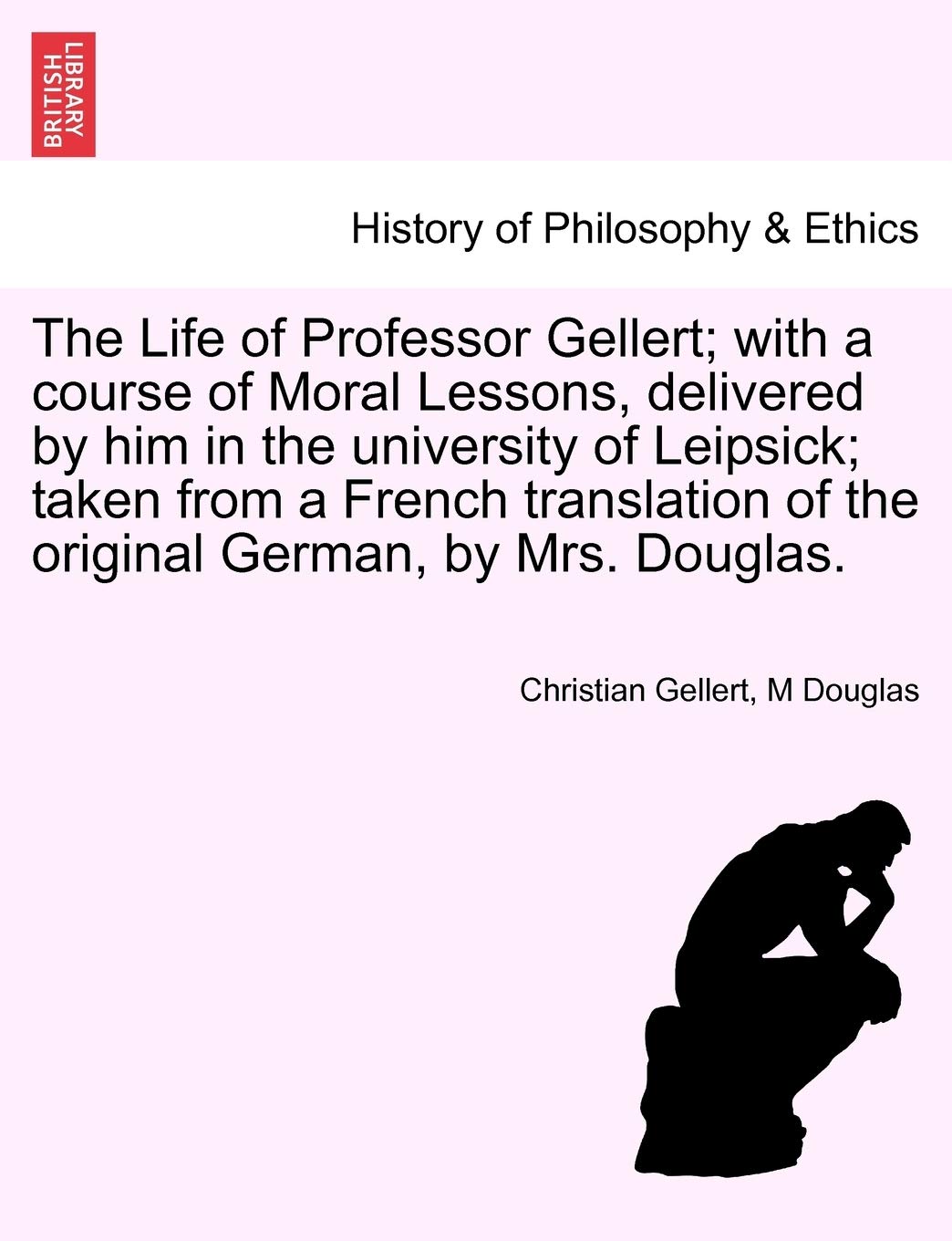 The Life of Professor Gellert; With a Course of Moral Lessons, Delivered by Him in the University of Leipsick; Taken from a French Translation of the Original German, by Mrs. Douglas.