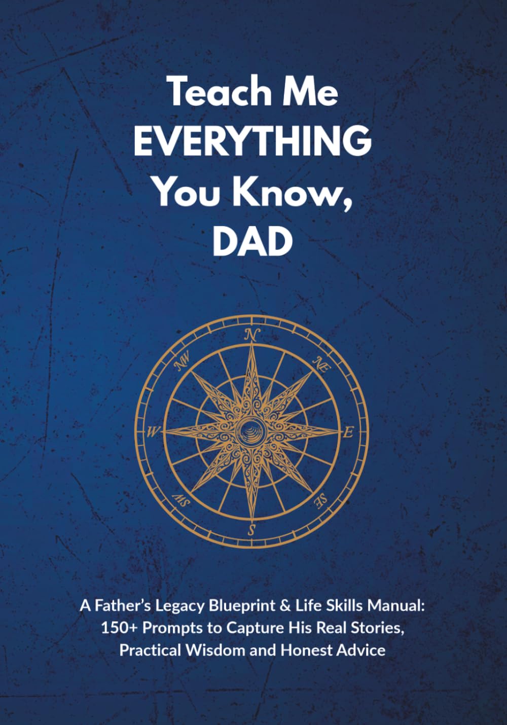 Teach Me EVERYTHING You Know, DAD: A Father’s Legacy Blueprint & Life Skills Manual: 150+ Prompts to Capture His Real Stories, Practical Wisdom and Honest Advice