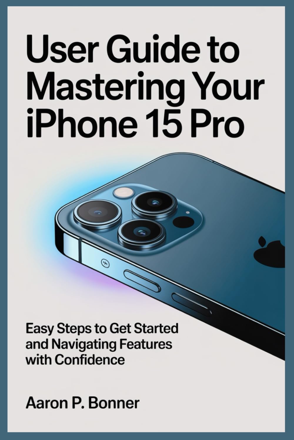 USER GUIDE TO MASTERING YOUR IPHONE 15 PRO: Easy Steps to Get Started and Navigating Features with Confidence