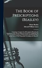 The Book of Prescriptions (Beasley): Containing a Complete Set of Prescriptions Illustrating the Employment of the Materia Medica in General Use, ... the Principal Drugs and the Doses of Their...