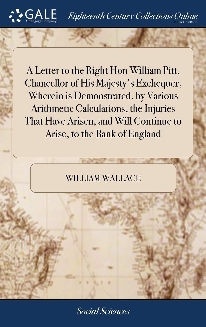A Letter to the Right Hon William Pitt, Chancellor of His Majesty's Exchequer, Wherein is Demonstrated, by Various Arithmetic Calculations, the ... Continue to Arise, to the Bank of England
