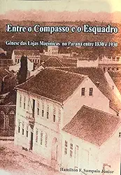 Entre o Compasso e o Esquadro Gênese das Lojas Maçônicas no Paraná 1830 – 1930: Gênese das Lojas Maçônicas no Paraná 1830 – 1930