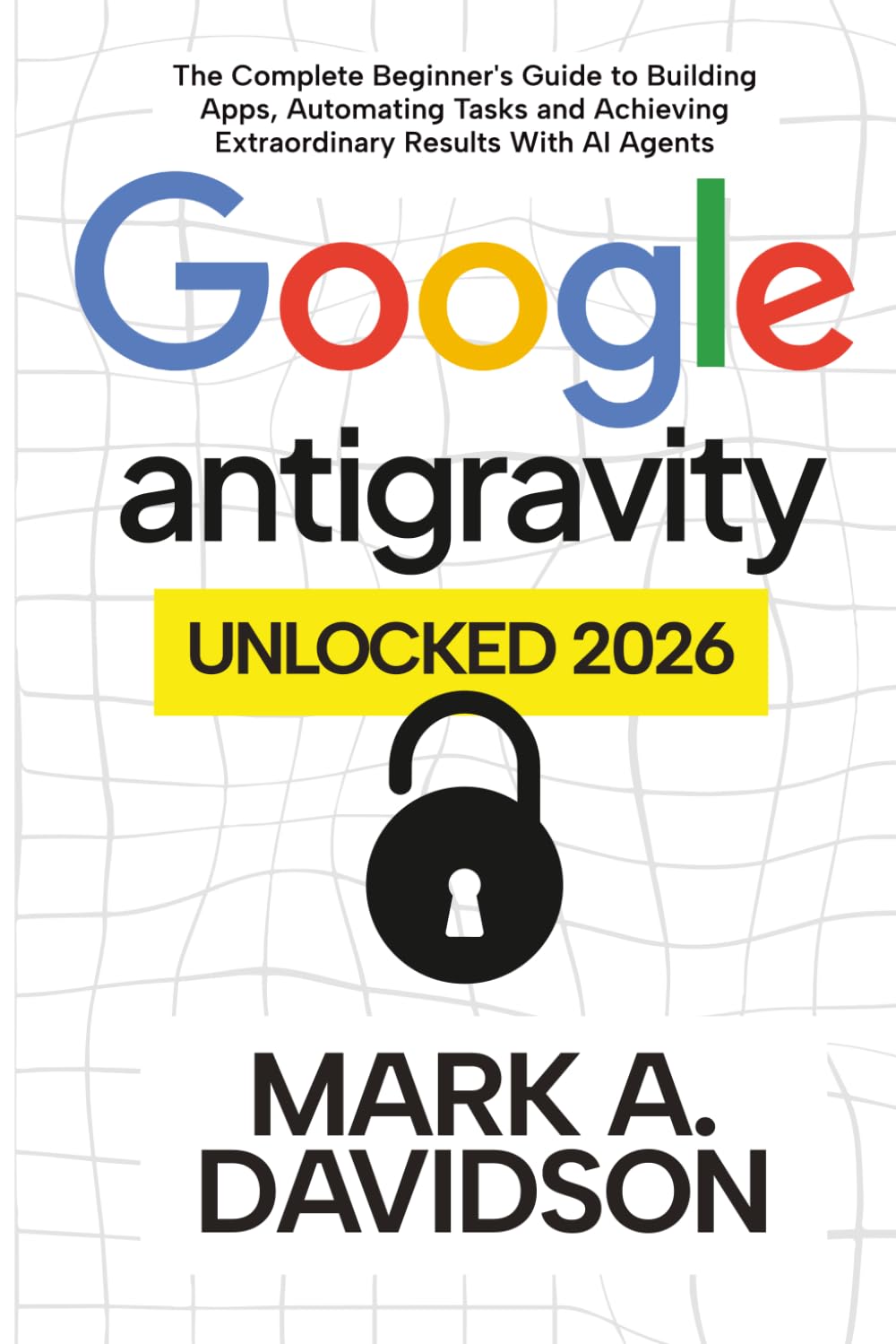 Google Antigravity Unlocked 2026: The Complete Beginner's Guide to Building Apps, Automating Tasks and Achieving Extraordinary Results With AI Agents