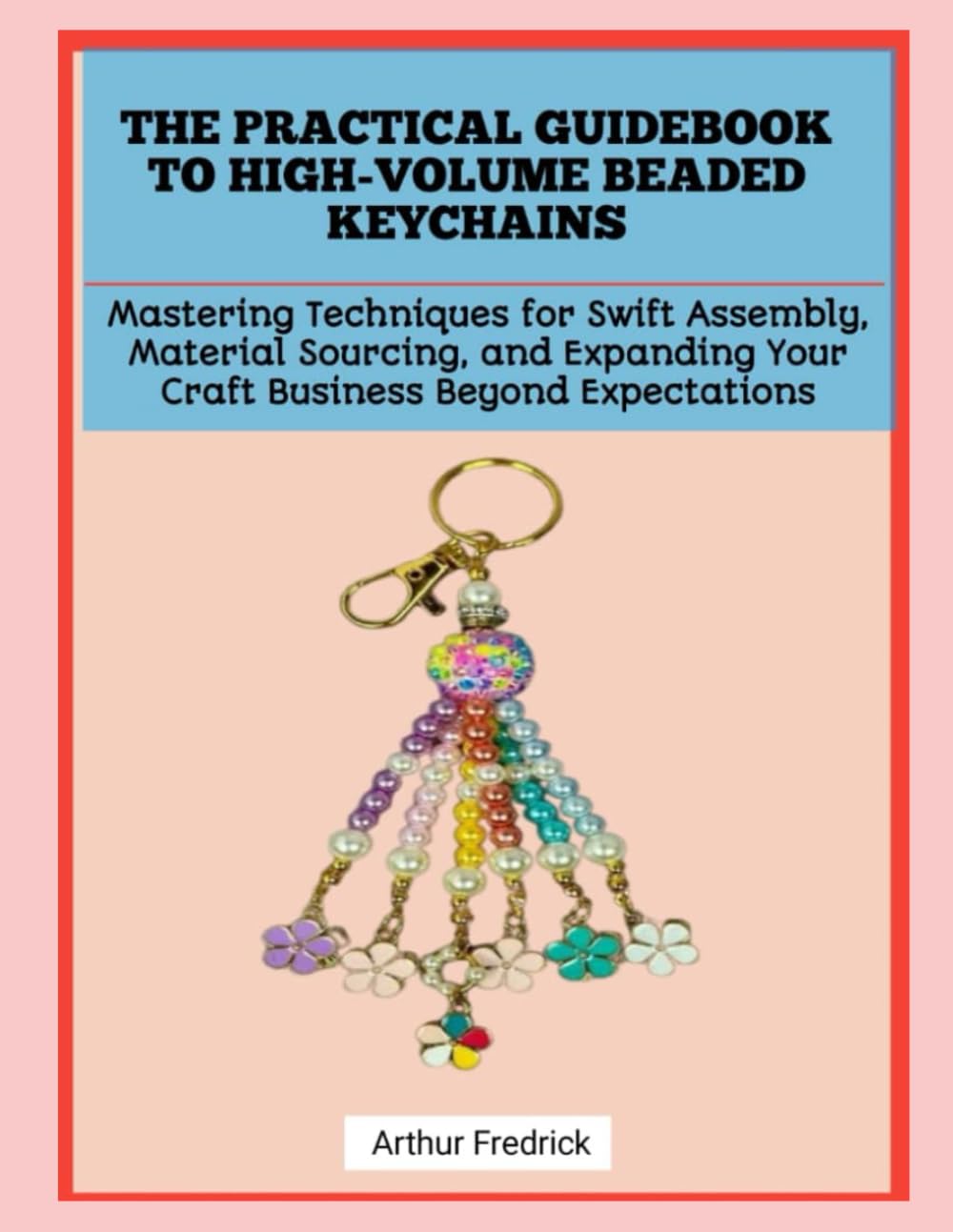 THE PRACTICAL GUIDEBOOK TO HIGH-VOLUME BEADED KEYCHAINS: Mastering Techniques for Swift Assembly, Material Sourcing, and Expanding Your Craft Business Beyond Expectations