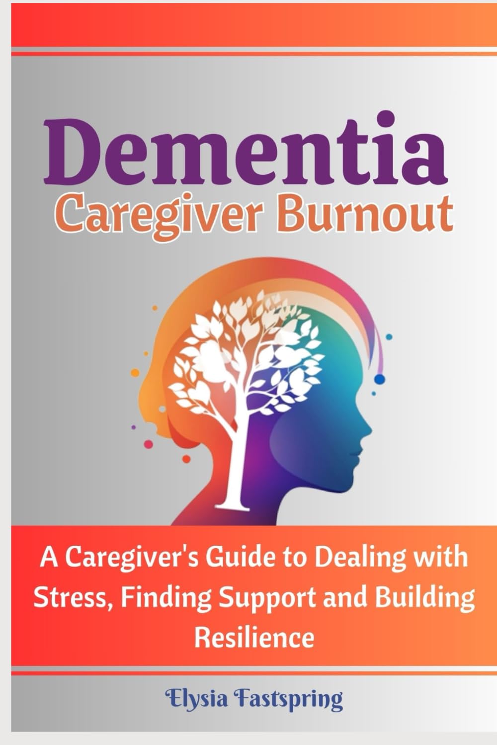 Dementia Caregiver Burnout: A Caregiver's Guide to Dealing with Stress, Finding Support and Building Resilience