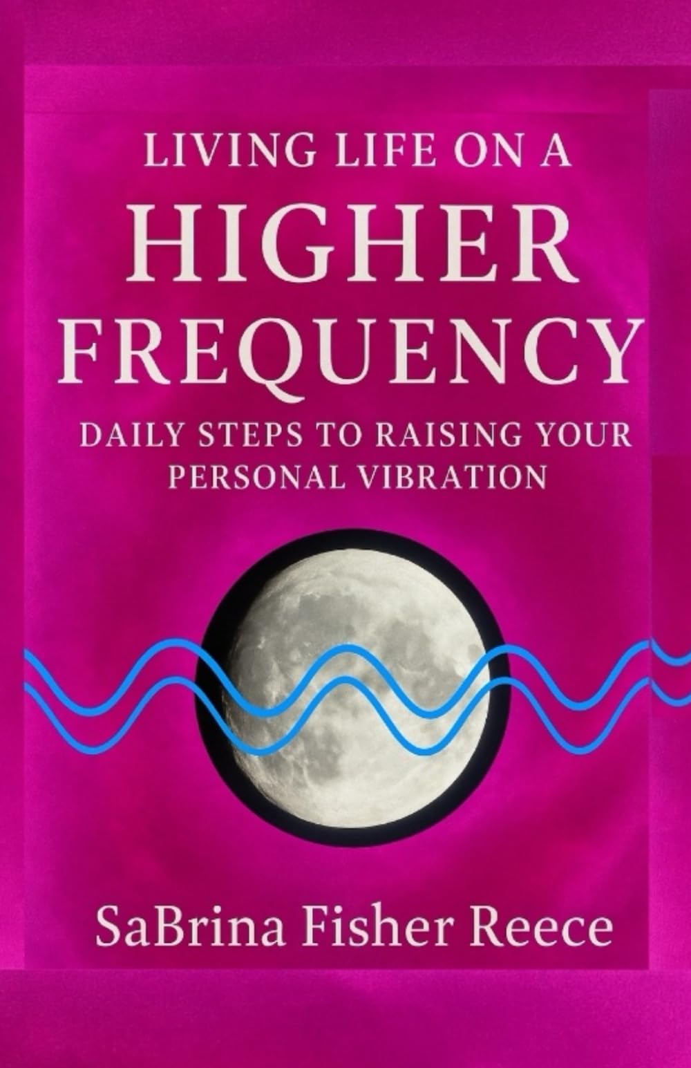 Living Life On A Higher Frequency: Daily Steps To Raising Your Personal Vibration