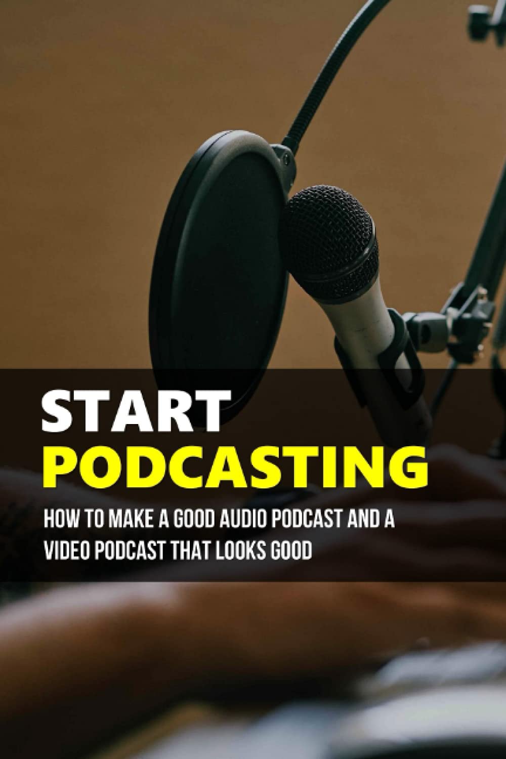 Start Podcasting: How To Make A Good Audio Podcast And A Video Podcast That Looks Good: How Your Own Podcast Can Be Produced And Distributed