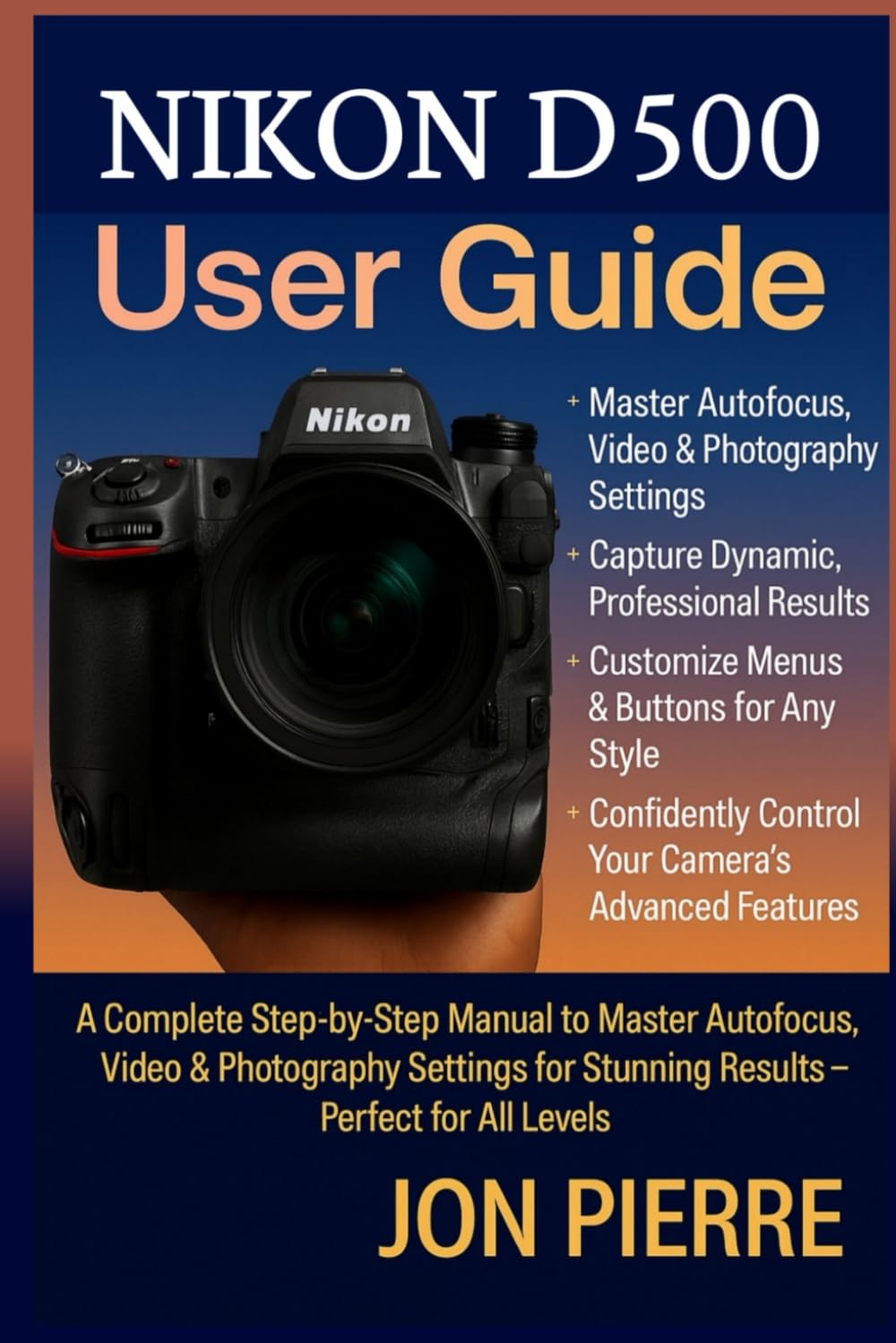 Nikon D500 User Guide: A Complete Step-by-Step Manual to Master Autofocus, Video & Photography Settings for Stunning Results — Perfect for All Levels