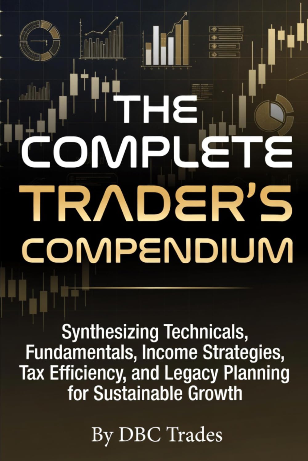 THE COMPLETE TRADER’S COMPENDIUM Synthesizing Technicals, Fundamentals, Income Strategies, Tax Efficiency, and Legacy Planning for Sustainable Growth (Trading for Beginners: Unlock the Markets)