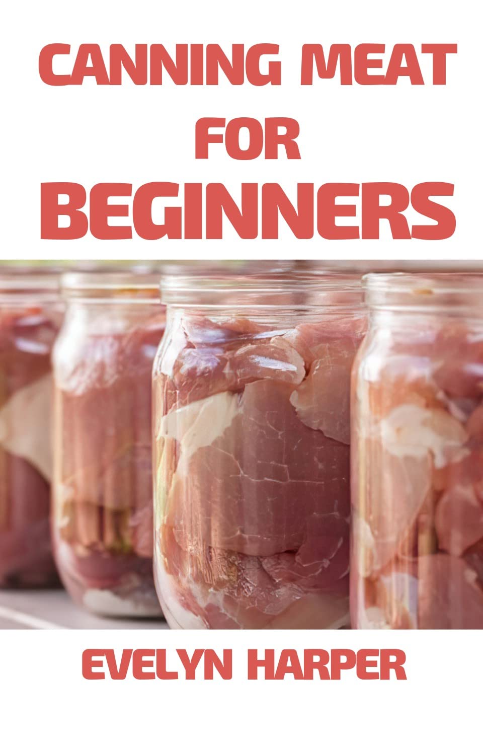 Canning Meat For Beginners : A Guide to Canning Pork, Beef, Chicken, Deer, and Other Kinds of Meat at Home with Recipes