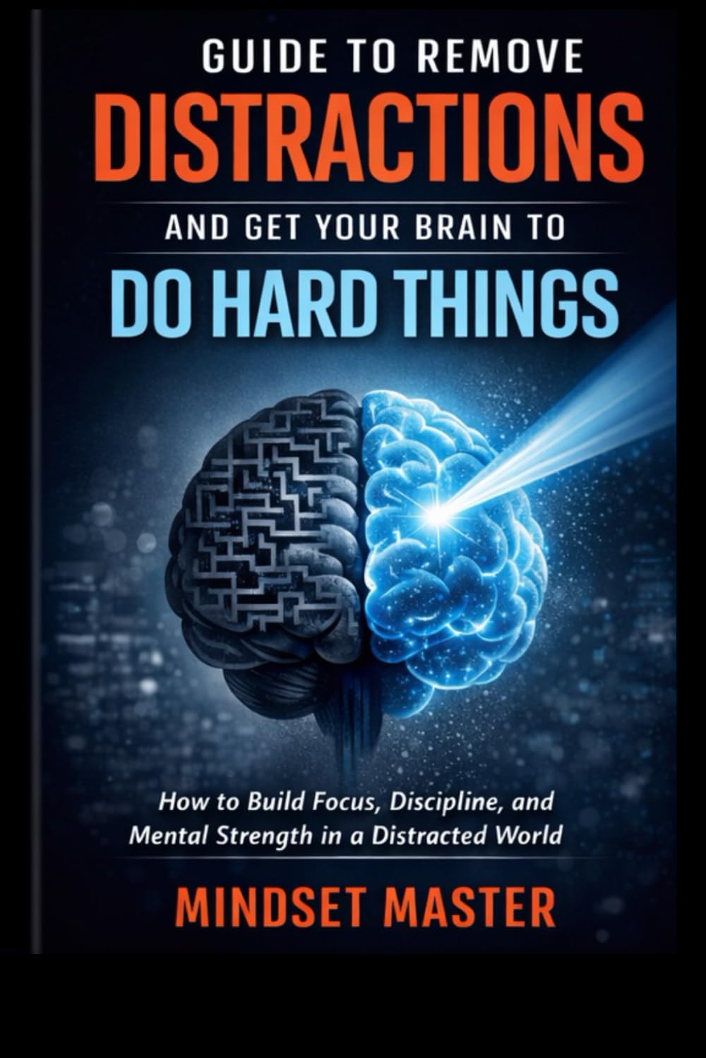 Guide to Remove Distractions and Get Your Brain to Do Hard Things: How to Build Focus, Discipline, and Mental Strength in a Distracted World