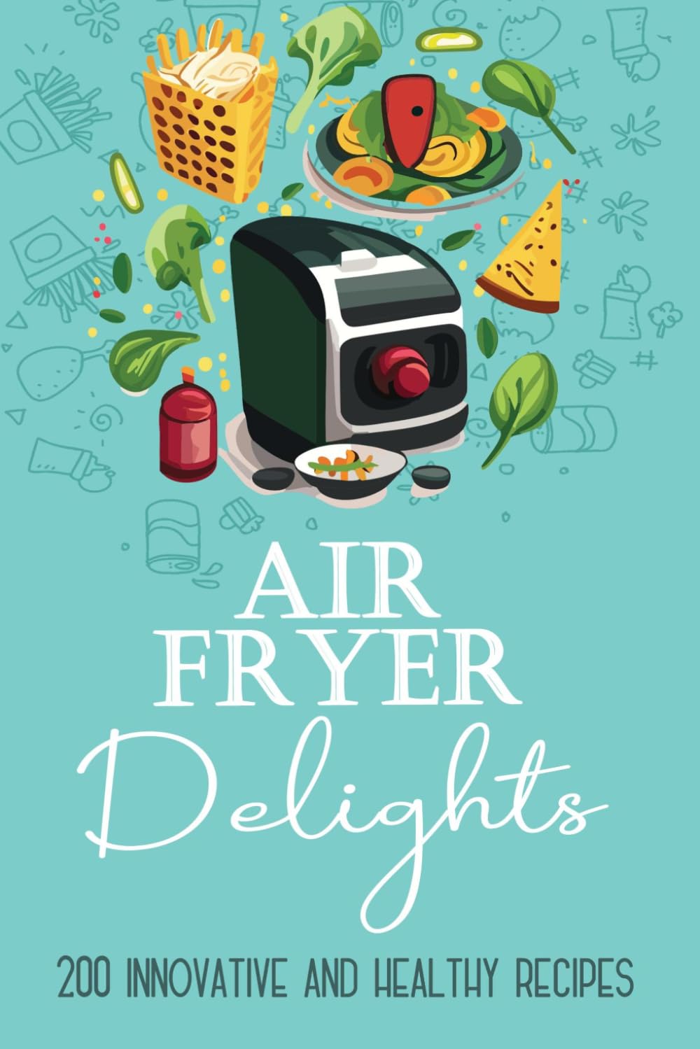 Air Fryer Delights: 200 Innovative and Healthy Recipes