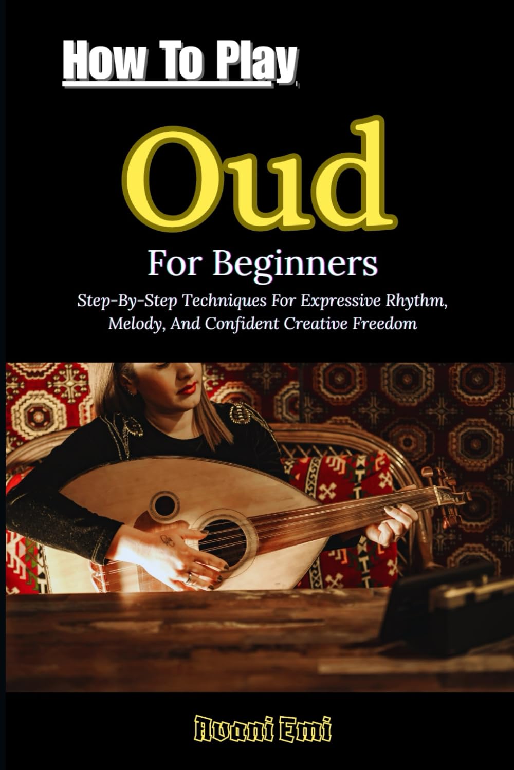 How To Play Oud For Beginners: Step-By-Step Techniques For Expressive Rhythm, Melody, And Confident Creative Freedom