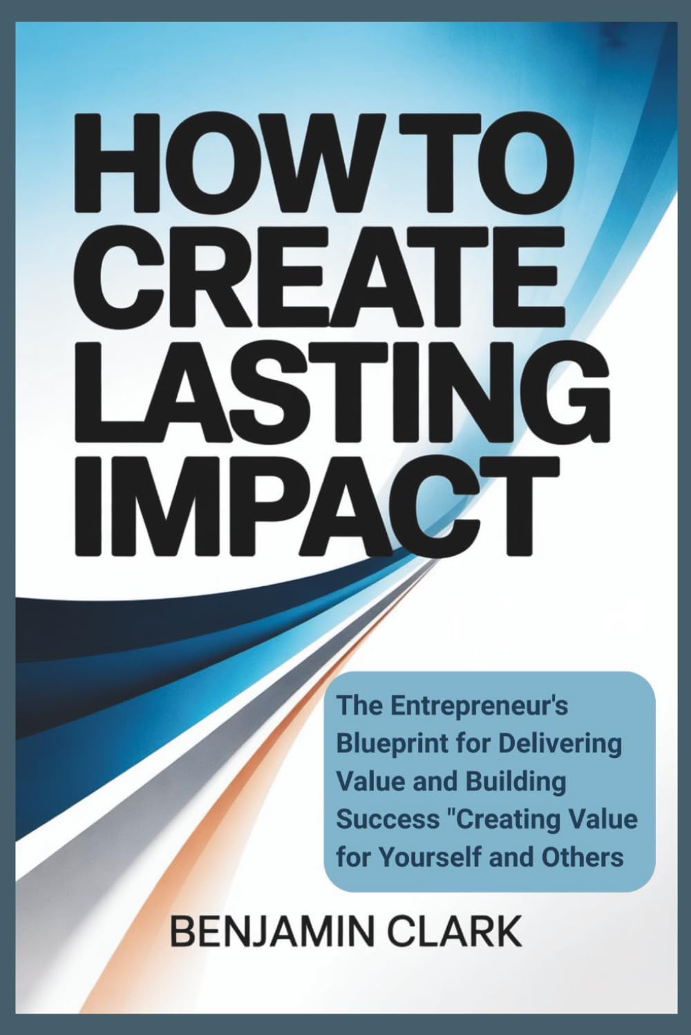 How to Create Lasting Impact: "The Entrepreneur’s Blueprint for Delivering Value and Building Success Creating Value for Yourself and Others"