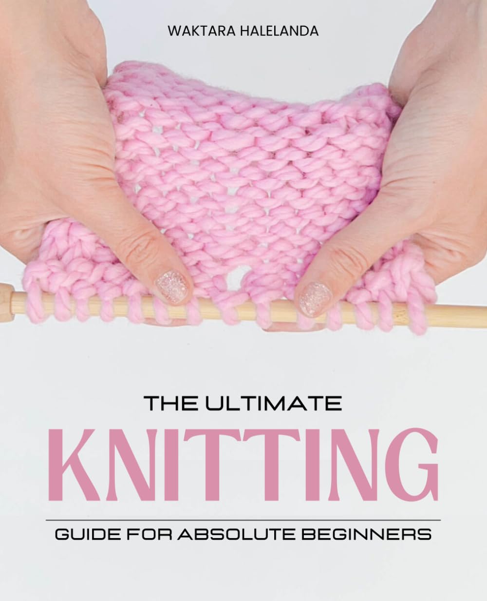 The Ultimate Knitting Guide for Absolute Beginners: Master Essential Stitches Patterns and Techniques to Create Beautiful Knitted Items