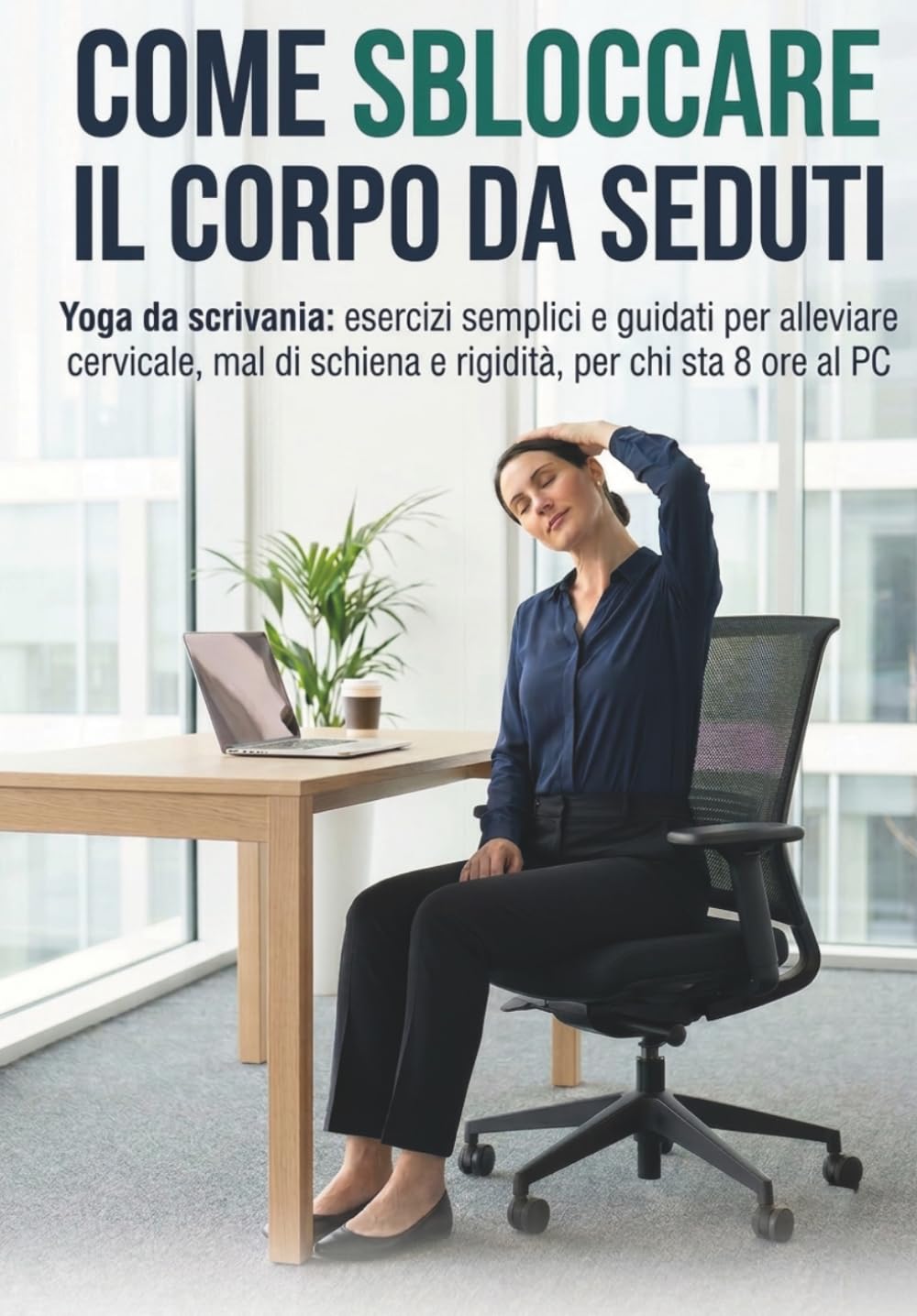 COME SBLOCCARE IL CORPO DA SEDUTI: Yoga da scrivania: esercizi semplici e guidati per alleviare cervicale, mal di schiena e rigidità, per chi sta 8 ore al PC