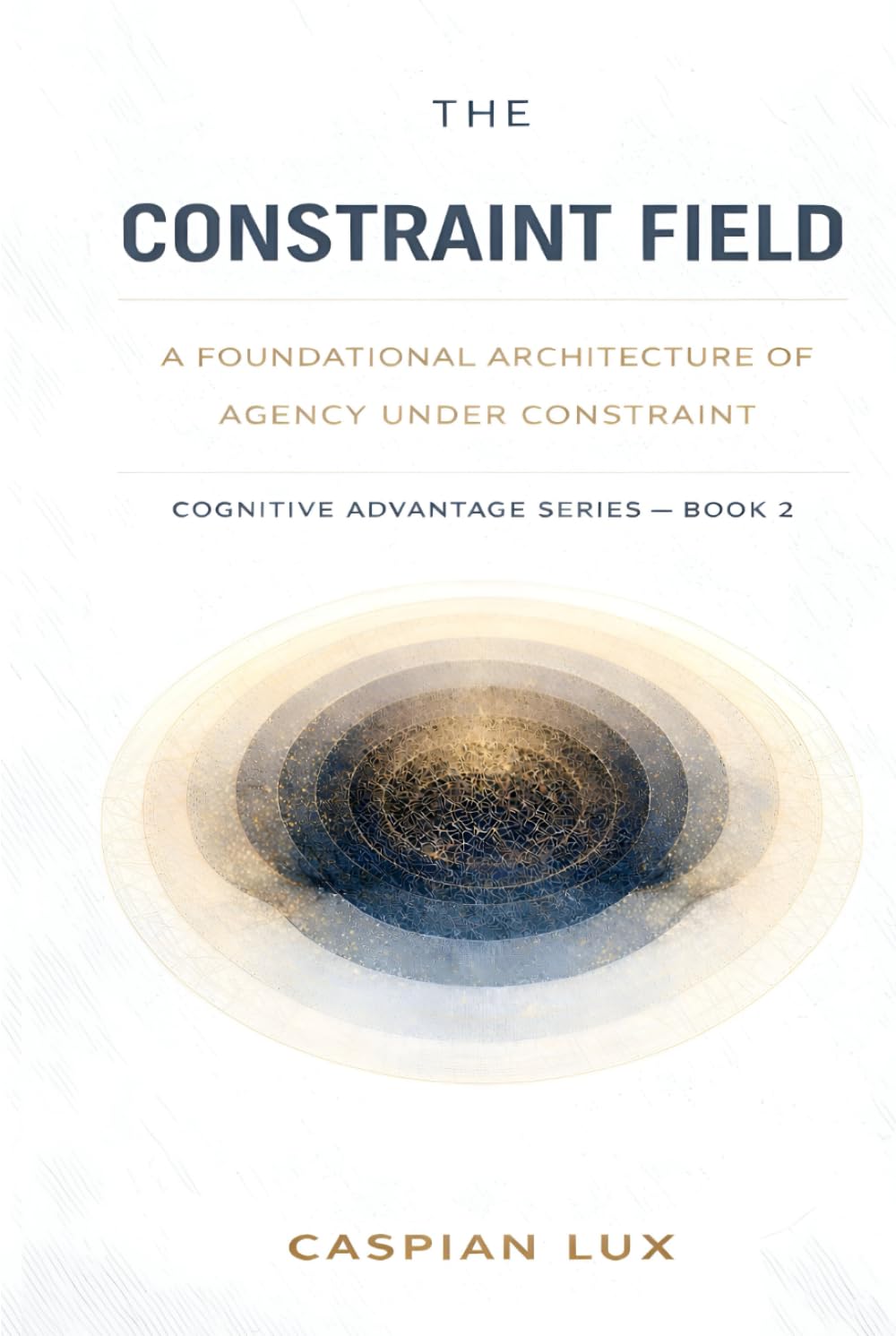 The Constraint Field: A Foundational Architecture of Agency Under Constraint (Cognitive Advantage Series)