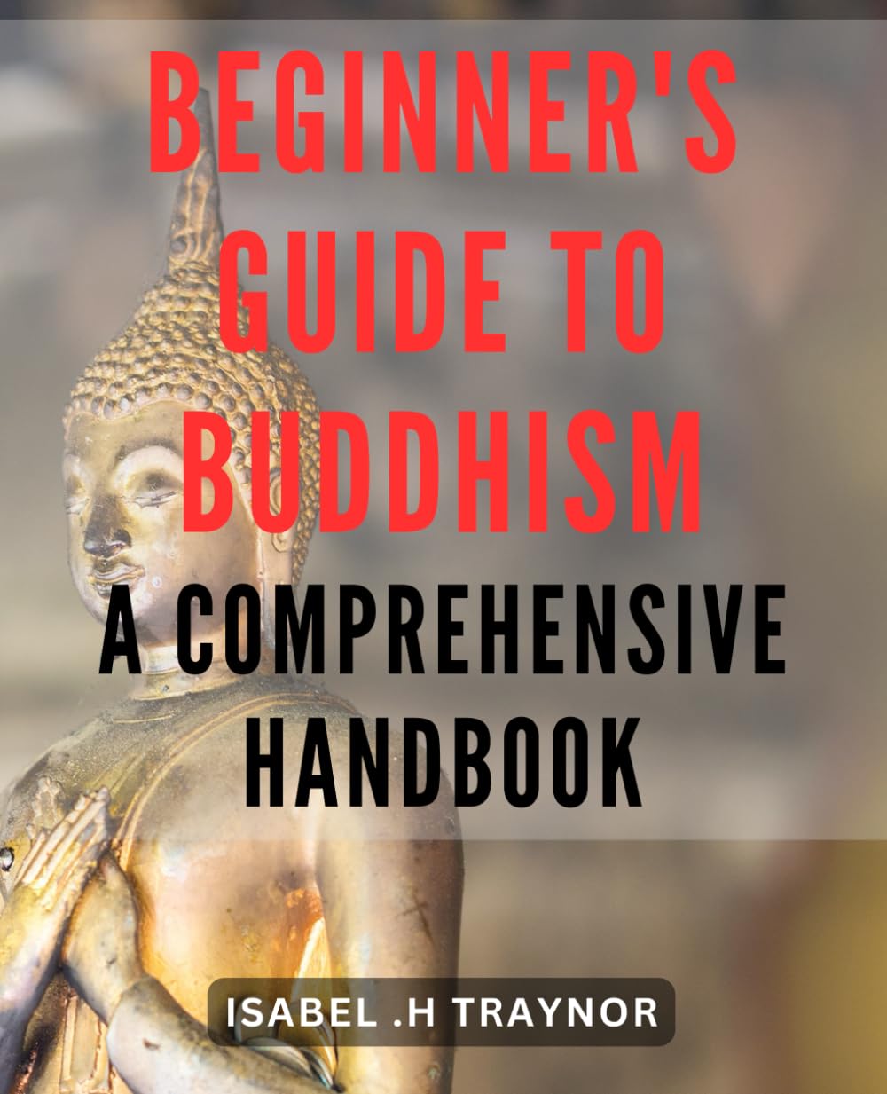 Beginner's Guide to Buddhism: A Comprehensive Handbook: Discover the Teachings and Practices of Buddhism: Your Essential Companion for Spiritual Growth and Enlightenment.